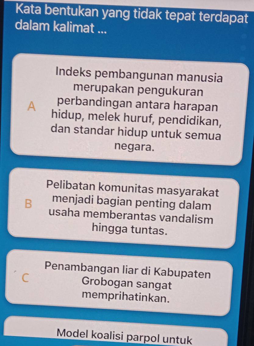 Kata bentukan yang tidak tepat terdapat
dalam kalimat ...
Indeks pembangunan manusia
merupakan pengukuran
A perbandingan antara harapan
hidup, melek huruf, pendidikan,
dan standar hidup untuk semua
negara.
Pelibatan komunitas masyarakat
B menjadi bagian penting dalam
usaha memberantas vandalism
hingga tuntas.
Penambangan liar di Kabupaten
C Grobogan sangat
memprihatinkan.
Model koalisi parpol untuk