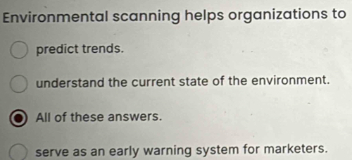 Environmental scanning helps organizations to 
predict trends. 
understand the current state of the environment. 
All of these answers. 
serve as an early warning system for marketers.