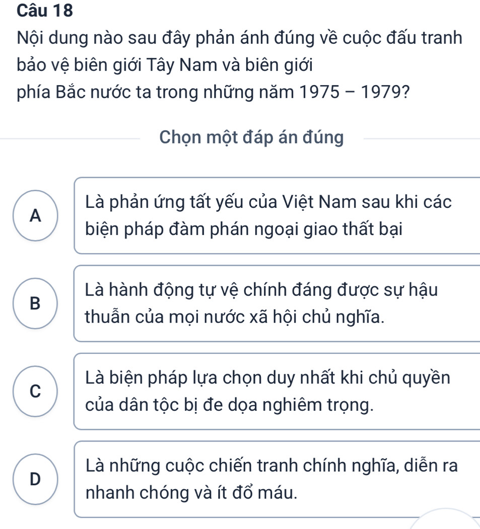 Nội dung nào sau đây phản ánh đúng về cuộc đấu tranh
bảo vệ biên giới Tây Nam và biên giới
phía Bắc nước ta trong những năm 1975-1979
Chọn một đáp án đúng
Là phản ứng tất yếu của Việt Nam sau khi các
A
biện pháp đàm phán ngoại giao thất bại
Là hành động tự vệ chính đáng được sự hậu
B
thuẫn của mọi nước xã hội chủ nghĩa.
Là biện pháp lựa chọn duy nhất khi chủ quyền
C
của dân tộc bị đe dọa nghiêm trọng.
Là những cuộc chiến tranh chính nghĩa, diễn ra
D
nhanh chóng và ít đổ máu.