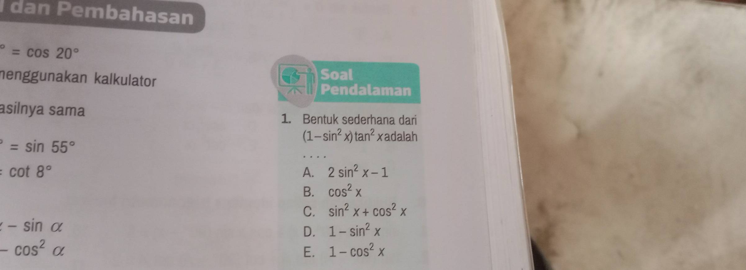 dan Pembahasan°=cos 20°
nenggunakan kalkulator
Soal
Pendalaman
asilnya sama
1. Bentuk sederhana dari
=sin 55°
(1-sin^2x)tan^2xadalah
cot 8°
A. 2sin^2x-1
B. cos^2x
C. sin^2x+cos^2x
-sin alpha
D. 1-sin^2x
-cos^2alpha
E. 1-cos^2x