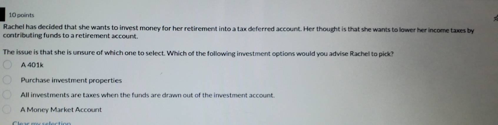 Rachel has decided that she wants to invest money for her retirement into a tax deferred account. Her thought is that she wants to lower her income taxes by
contributing funds to a retirement account.
The issue is that she is unsure of which one to select. Which of the following investment options would you advise Rachel to pick?
A 401k
Purchase investment properties
All investments are taxes when the funds are drawn out of the investment account.
A Money Market Account