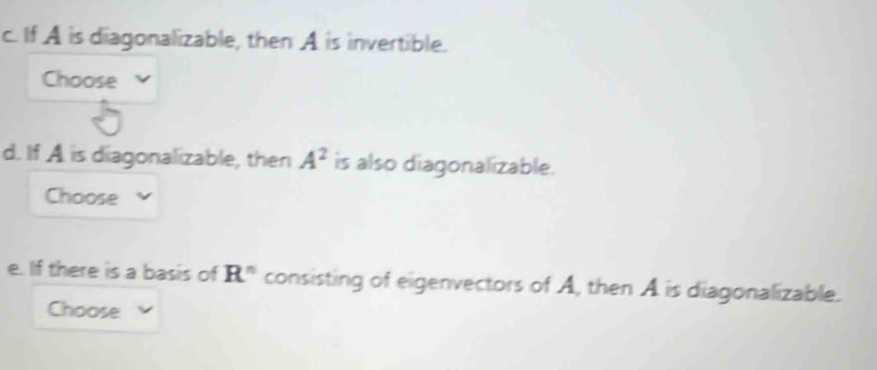 If A is diagonalizable, then A is invertible. 
Choose 
d. If A is diagonalizable, then A^2 is also diagonalizable. 
Choose 
e. If there is a basis of R^n consisting of eigenvectors of A, then A is diagonalizable. 
Choose