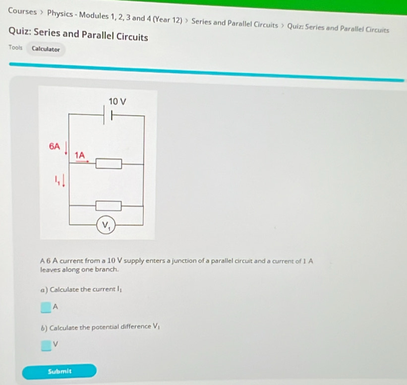 Courses > Physics - Modules 1, 2, 3 and 4 (Year 12) > Series and Parallel Circuits > Quiz: Series and Parallel Circuits 
Quiz: Series and Parallel Circuits 
Tools Calculator 
10 V 
6A 
1A
l_1|
V_1
A 6 A current from a 10 V supply enters a junction of a parallel circuit and a current of 1 A 
leaves along one branch. 
a) Calculate the current l_1
□ A 
6) Calculate the potential difference V_1
V
Submit