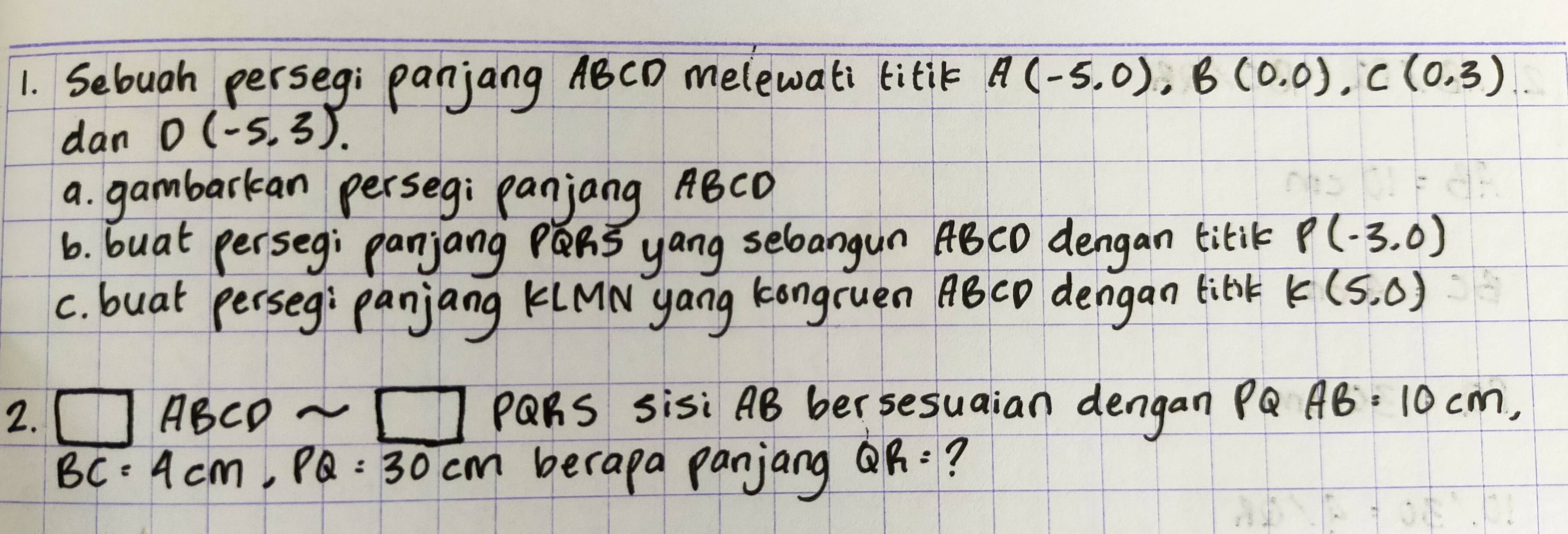 Sebuah perseg: panjang ABCD melewati titik A(-5.0), B(0.0), C(0.3)
dan D(-5,3). 
a. gambarkan perseg: panjang ABCD
6. buat perseg; panjang R yang sebangun ABCO dengan titik P(-3,0)
C. buat perseg: panjang KLMN yang kongruen ABCD dengan libik K(5,0)
2. □ ABCDsim □ PQRS sisi AB ber sesuaian dengan Pa AB=10cm,
BC=4cm, PQ=30cm berapa panjang QR= ?