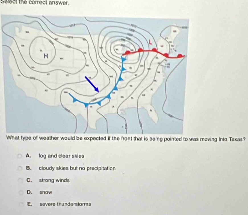 Select the correct answer.
-
H
a
a
-
“
-
→
What type of weather would be expected if the front that is being pointed to was moving into Texas?
A. fog and clear skies
B. cloudy skies but no precipitation
C. strong winds
D. snow
E. severe thunderstorms