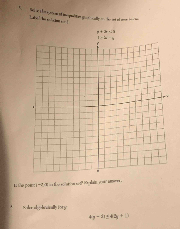 Solve the system of inequalities graphically on the set of axes below.
Label the solution set S.
y+3x<5</tex>
Is the point (-5,0) in the solution set? Explain your answer.
6. Solve algebraically for y:
4(y-3)≤ 4(2y+1)