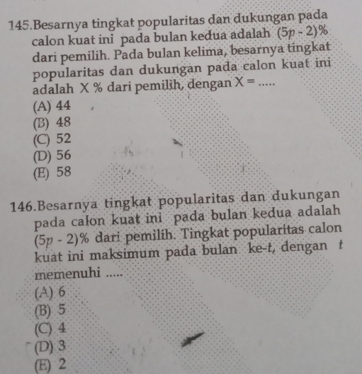 Besarnya tingkat popularitas dan dukungan pada
calon kuat ini pada bulan kedua adalah (5p-2) %
dari pemilih. Pada bulan kelima, besarnya tingkat
popularitas dan dukungan pada calon kuat ini
adalah X % dari pemilih, dengan X= _
(A) 44
(B) 48
(C) 52
(D) 56
(E) 58
146.Besarnya tingkat popularitas dan dukungan
pada calon kuat ini pada bulan kedua adalah
(5p-2)% dari pemilih. Tingkat popularitas calon
kuat ini maksimum pada bulan ke-t, dengan t
memenuhi …._
(A) 6
(B) 5
(C) 4
(D) 3
(E) 2