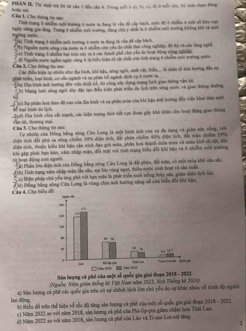 PHÁN II Thí sinh trả lời từ câu 1 đến câu 4. Trong mỗi ý a), b), c), đ) ở mỗi cầu, thí sinh chọn đúng
hoặc sai.
Câu 1. Cho thông tin sau:
Tình trạng ô nhiễm môi trường ở nước ta đang là vấn đề cấp bách, mức độ ở nhiễm ở một số khu vực
ngày càng gia tăng. Trong ô nhiễm môi trường, đảng chủ ý nhất là ô nhiễm môi trường không khí và môi
trưởng tước.
Ta) Tình trạng ở nhiễm môi trường ở nước ta đang là vấn đề cấp bách.
b) Nguồn nước sông của nước ta ô nhiễm chủ yểu do chất thái công nghiệp, đô thị và các làng nghề,
Sc) Tình trạng ở nhiễm bụi mịn xây ra ở các thành phố chủ yếu do hoạt động nông nghiệp.
đ) Nguồn nước ngầm ngày cảng ít là biểu hiện rõ rệt nhất của tình trạng ô nhiễm môi trường nước.
Câu 2. Cho thông tin sau:
Các điều kiện tự nhiên như địa hình, khí hậu, sông ngòi, sinh vật, biển,... là nhân tố ảnh hướng đến sự
phát triển, loại hình, cơ cầu ngành và sự phân bố ngành dịch vụ ở nước ta.
Va) Địa hình ảnh hưởng đến việc thiết kế, thi công xây dựng mạng lưới giao thông vận tài.
( b) Mạng lưới sông ngòi dày đặc tạo điều kiện phát triển du lịch trên sông nước và giao thông đường
bo
c) Sự phân hoá theo độ cao của địa hình và sự phân mùa của khí hậu ảnh hưởng đến việc khai thác một
số loại hình du lịch.
d) Địa hình chia cất mạnh, các hiện tượng thời tiết cực đoan gây khó khăn cho hoạt động giao thông
vận tải, thương mại.
Câu 3. Cho thông tin sau:
Tự nhiên của Đồng bằng sông Cửu Long là một hình ảnh của sự đa dạng và giàu sức sống, với
diện tích đất phù sa sông chiếm 30% diện tích, đất phèn chiếm 40% diện tích, đất mặn chiếm 19%
diện tích, thuộc kiểu khí hậu cận xích đạo gió mùa, phân hoá thành mùa mưa và mùa khô rỡ rệt, đôi
khi gặp phải hạn hán, xâm nhập mặn, đối mặt với tình trạng biến đổi khí hậu và ô nhiễm môi trường
từ hoạt động con người.
(a) Phần lớn diện tích của Đồng bằng sông Cửu Long là đất phèn, đất mặn, có một mùa khô sâu sắc.
Đb) Tình trạng xâm nhập mặn lấn sâu, sụt lún vùng ngọt, thiếu nước sinh hoạt và sản xuất.
S  c) Biện pháp chủ yếu ứng phó với hạn mặn là phát triển nuôi trồng thủy sản, giảm diện tích lúa.
Đd) Đồng bằng sông Cửu Long là vùng chịu ảnh hưởng nặng nề của biến đổi khí hậu.
Câu 4. Cho biểu đồ:
Sản lượng cà phê của một số quốc gia giai đoạn 2018 - 2022
(Nguồn: Niên giám thống kê Việt Nam năm 2023, Nxb Thống kê 2024)
a) Sản lượng cả phê các quốc gia trên có sự chênh lệch lớn chủ yếu do sự khác nhau về trình độ người
lao động.
b) Biểu đồ trên thể hiện về tốc độ tăng sản lượng cả phê của một số quốc gia giai đoạn 2018 - 2022.
c) Năm 2022 so với năm 2018, sản lượng cả phê của Phi-lip-pin giảm chậm hơn Thái Lan.
d) Năm 2022 so với năm 2018, sản lượng cà phê của Lào và Ti-mo Let-xtê tăng.
3