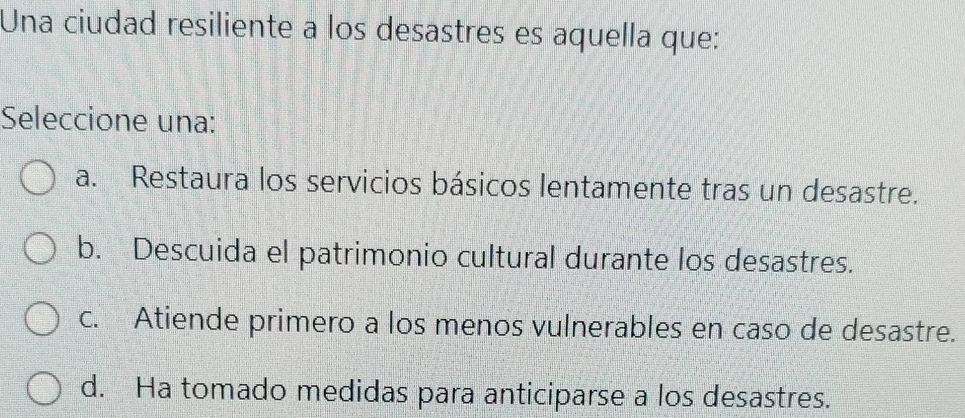 Una ciudad resiliente a los desastres es aquella que:
Seleccione una:
a. Restaura los servicios básicos lentamente tras un desastre.
b. Descuida el patrimonio cultural durante los desastres.
c. Atiende primero a los menos vulnerables en caso de desastre.
d. Ha tomado medidas para anticiparse a los desastres.