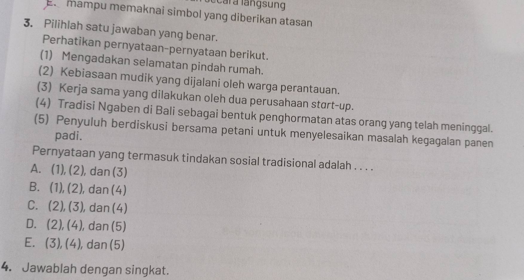 ccar a langsung
mampu memaknai simbol yang diberikan atasan
3. Pilihlah satu jawaban yang benar.
Perhatikan pernyataan-pernyataan berikut.
(1) Mengadakan selamatan pindah rumah.
(2) Kebiasaan mudik yang dijalani oleh warga perantauan.
(3) Kerja sama yang dilakukan oleh dua perusahaan start-up.
(4) Tradisi Ngaben di Bali sebagai bentuk penghormatan atas orang yang telah meninggal.
(5) Penyuluh berdiskusi bersama petani untuk menyelesaikan masalah kegagalan panen
padi.
Pernyataan yang termasuk tindakan sosial tradisional adalah . . . .
A. (1),(2), , dan (3)
B. (1),(2), , dan (4)
C. (2),(3) , dan (4)
D. (2), (4) , dan (5)
E. (3),(4) , dan (5)
4. Jawablah dengan singkat.