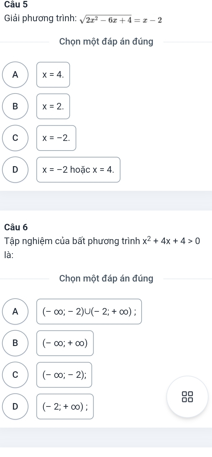 Giải phương trình: sqrt(2x^2-6x+4)=x-2
Chọn một đáp án đúng
A x=4.
B x=2.
C x=-2.
D x=-2 hoặc x=4. 
Câu 6
Tập nghiệm của bất phương trình x^2+4x+4>0
là:
Chọn một đáp án đúng
A (-∈fty ;-2)∪ (-2;+∈fty ) :
B (-∈fty ;+∈fty )
C (-∈fty ;-2)
C
D (-2;+∈fty )