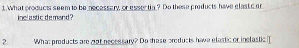 What products seem to be necessary, or essential? Do these products have elastic or 
inelastic demand? 
2. What products are not necessary? Do these products have elastic or inelastic