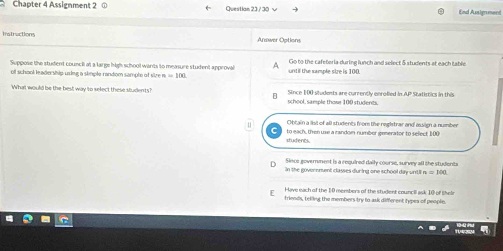 Chapter 4 Assignment 2 Question 23 / 30 End Assignment
Instructions Answer Options
Go to the cafeteria during lunch and select 5 students at each table
Suppose the student council at a large high school wants to measure student approval A until the sample size is 100
of school leadership using a simple random sample of size n=100
What would be the best way to select these students? Since 100 students are currently enrolled in AP Statistics in this
B
school, sample those 100 students.
Obtain a list of al) students from the registrar and assign a number
to each, then use a random number generator to select 100
students.
Since government is a required daily course, survey all the students
in the government classes during one school day until n=100.
Have each of the 10 members of the student council ask 10 of their
E friends, telling the members try to ask different types of people.