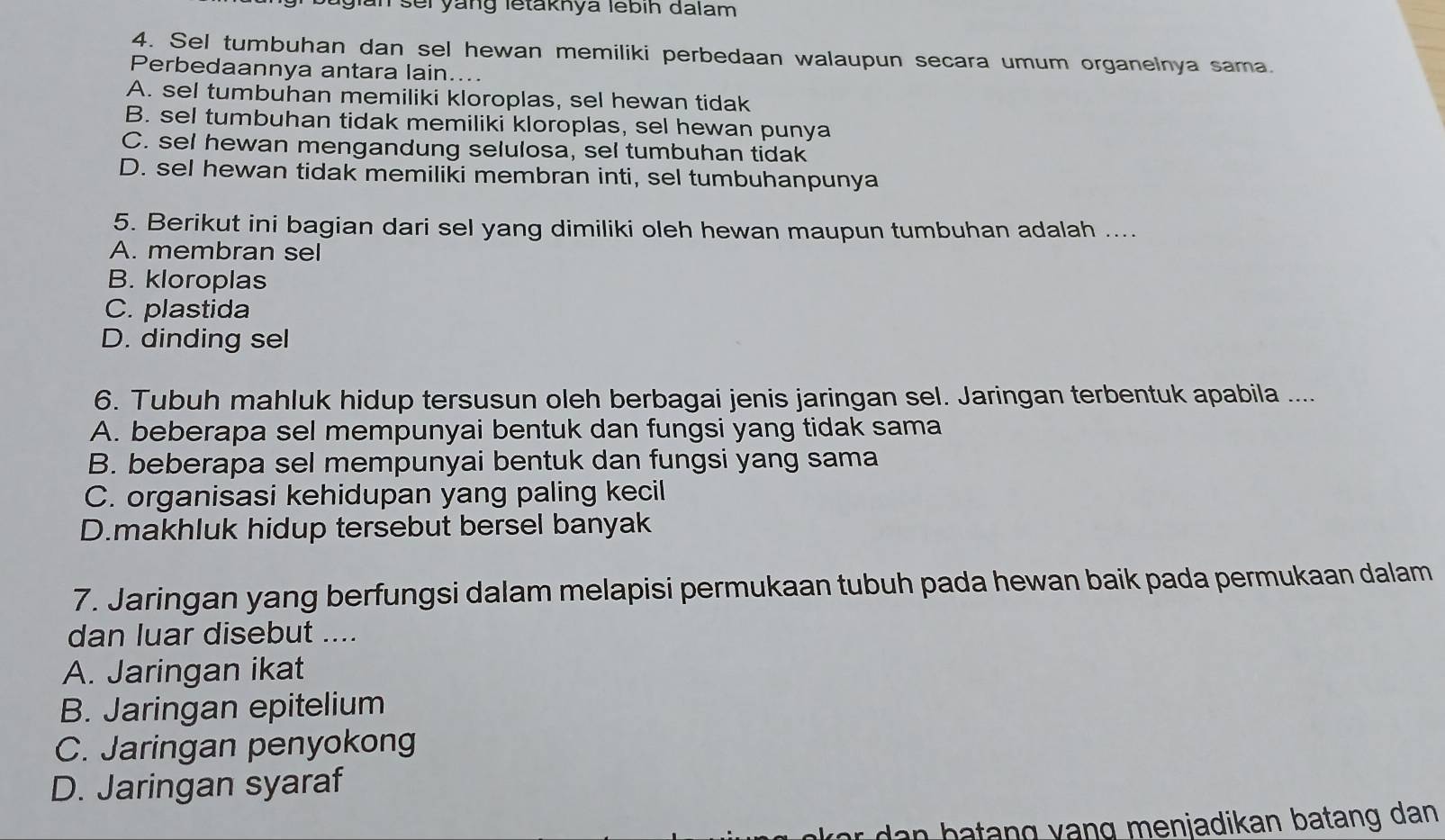 gian sei yang letaknya lebih dalam
4. Sel tumbuhan dan sel hewan memiliki perbedaan walaupun secara umum organelnya sama.
Perbedaannya antara lain....
A. sel tumbuhan memiliki kloroplas, sel hewan tidak
B. sel tumbuhan tidak memiliki kloroplas, sel hewan punya
C. sel hewan mengandung selulosa, sel tumbuhan tidak
D. sel hewan tidak memiliki membran inti, sel tumbuhanpunya
5. Berikut ini bagian dari sel yang dimiliki oleh hewan maupun tumbuhan adalah ....
A. membran sel
B. kloroplas
C. plastida
D. dinding sel
6. Tubuh mahluk hidup tersusun oleh berbagai jenis jaringan sel. Jaringan terbentuk apabila ....
A. beberapa sel mempunyai bentuk dan fungsi yang tidak sama
B. beberapa sel mempunyai bentuk dan fungsi yang sama
C. organisasi kehidupan yang paling kecil
D.makhluk hidup tersebut bersel banyak
7. Jaringan yang berfungsi dalam melapisi permukaan tubuh pada hewan baik pada permukaan dalam
dan luar disebut ....
A. Jaringan ikat
B. Jaringan epitelium
C. Jaringan penyokong
D. Jaringan syaraf
e njadikan b a t ng dan