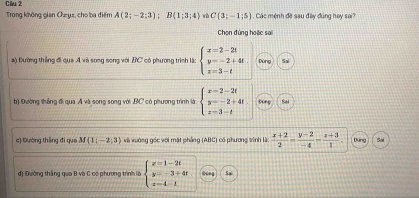 Trong không gian Oxyz, cho ba điểm A(2;-2;3); B(1;3;4) và C(3;-1;5). Các mệnh đề sau đây đúng hay sai?
Chọn đúng hoặc sai
a) Đường thắng đi qua A và song song với BC có phương trình là: beginarrayl x=2-2t y=-2+4t. z=3-tendarray. Đúng Sai
b) Đường thắng đi qua A và song song với BC có phương trình là: beginarrayl x=2-2t y=-2+4t z=3-tendarray. Đúng Sai
c) Đường thắng đi qua M(1;-2;3) và vuông góc với mặt phầng (ABC) có phương trình là:  (x+2)/2 = (y-2)/-4 = (z+3)/1 . Đúng Sai
d) Đường thắng qua B và C có phương trình là beginarrayl x=1-2t y=-3+4t. z=4-tendarray. Đủng Sai