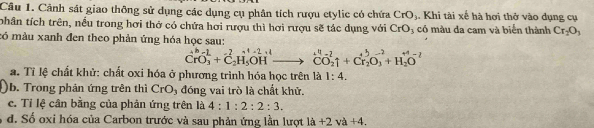 Cảnh sát giao thông sử dụng các dụng cụ phân tích rượu etylic có chứa CrO_3. Khi tài xế hà hơi thở vào dụng cụ 
thân tích trên, nếu trong hơi thở có chứa hơi rượu thì hơi rượu sẽ tác dụng với CrO_3 có màu da cam và biến thành Cr_2O_3
có màu xanh đen theo phản ứng hóa học sau:
CrO_3^((b-2)+C_2^2H_5^(+1-2)H^+1)to CO_2uparrow +Cr_2O_3^((-2)+H_2)O^(-2)
a. Tỉ lệ chất khử: chất oxi hóa ở phương trình hóa học trên là 1:4. 
b. Trong phản ứng trên thì CrO_3 đóng vai trò là chất khử. 
c. Tỉ lệ cân bằng của phản ứng trên là 4:1:2:2:3. 
d. Số oxi hóa của Carbon trước và sau phản ứng lần lượt là +2va+4.