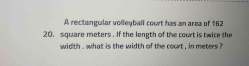 A rectangular volleyball court has an area of 162
20. square meters. If the length of the court is twice the 
width . what is the width of the court , in meters ?