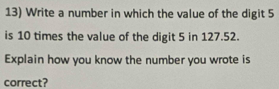 Write a number in which the value of the digit 5
is 10 times the value of the digit 5 in 127.52. 
Explain how you know the number you wrote is 
correct?