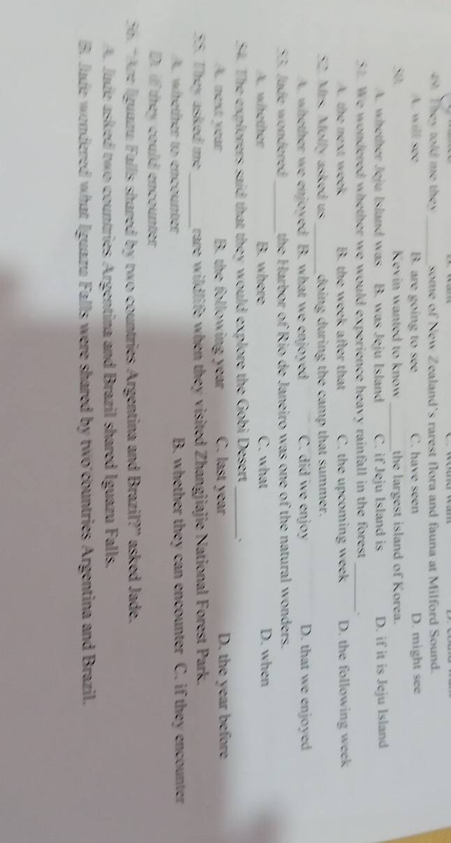 They told me they _some of New Zealand's rarest flora and fauna at Milford Sound.
A. will see B. are going to see C. have seen D. might see
50 Kevin wanted to know _the largest island of Korea.
A. whether Jeju Island was B. was Jeju Island C. if Jeju Island is D. if it is Jeju Island
51. We wondered whether we would experience heavy rainfall in the forest _.
A. the next week B. the week after that C. the upcoming week D. the following week
52. Mrs. Molly asked us _doing during the camp that summer.
A. whether we enjoyed B. what we enjoyed C. did we enjoy D. that we enjoyed
53. Jade wondered_ the Harbor of Rio de Janeiro was one of the natural wonders.
A. whether B. where C. what D. when
54. The explorers said that they would explore the Gobi Desert_ `
A next year B. the following year C. last year D. the year before
55. They asked me_ rare wildlife when they visited Zhangjiajie National Forest Park.
A. whether to encounter B. whether they can encounter C. if they encounter
D. if they could encounter
5 “Are Iguazu Falls shared by two countries Argentina and Brazil?” asked Jade.
A. Jade asked two countries Argentina and Brazil shared Iguazu Falls.
B. Jude wondered what Iguazu Falls were shared by two countries Argentina and Brazil.