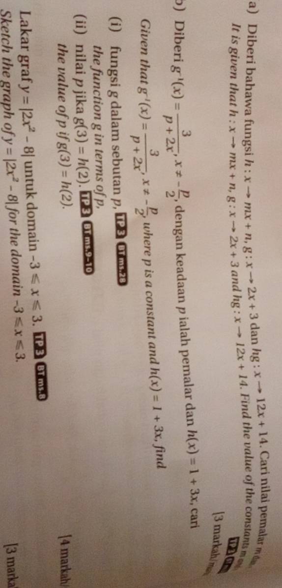 dan hg :xto 12x+14 Cari nla emlar 
a) Diberi bahawa fungsi h : xto mx+n, g:xto 2x+3 xto 12x+14. Find the value of the constants m
It is given that h:xto mx+n, g:xto 2x+3 and hg : 
PaG 
[3 markah/ma 
b) Diberi g^(-1)(x)= 3/p+2x , x!= - p/2  , dengan keadaan p ialah pemalar dan h(x)=1+3x , cari 
Given that g^(-1)(x)= 3/p+2x , x!= - p/2 , , where p is a constant and h(x)=1+3x;, find 
(i) fungsi g dalam sebutan p, 128 Or23 
the function g in terms of p, 
(ii) nilai p jika g(3)=h(2). TP 3 BT ms.9-10 
the value of p if g(3)=h(2). [4 markah 
Lakar graf y=|2x^2-8| untuk domain -3≤slant x≤slant 3 TP 3 BT ms.8 
Sketch the graph of y=|2x^2-8| for the domain -3≤slant x≤slant 3. 
[3 marka