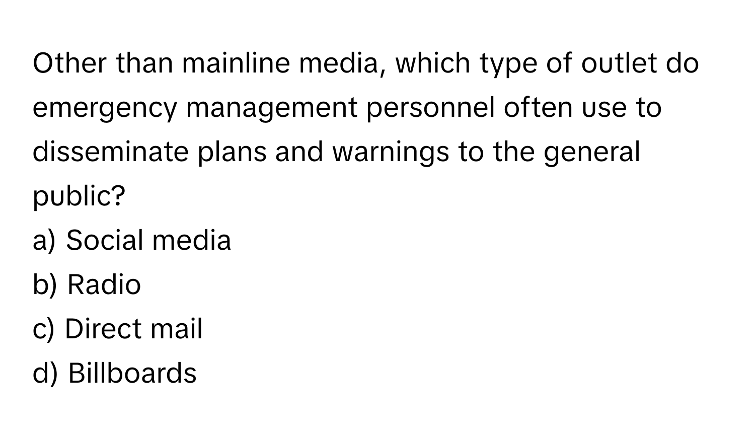 Other than mainline media, which type of outlet do emergency management personnel often use to disseminate plans and warnings to the general public? 

a) Social media 
b) Radio 
c) Direct mail 
d) Billboards