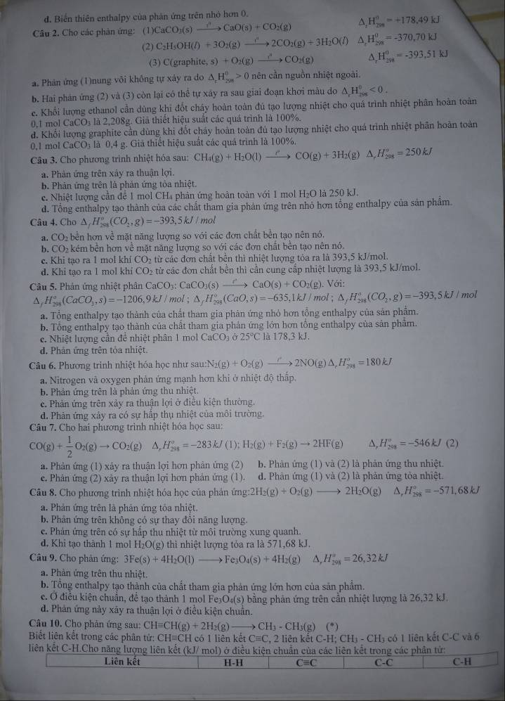 đ. Biến thiên enthalpy của phân ứng trên nhỏ hơn 0.
Câu 2. Cho các phản ứng: (1) CaCO_3(s)xrightarrow ?^2CaO(s)+CO_2(g) △, H_(201)^0=+178.49kJ
(2) C_2H_5OH(l)+3O_2(g)to 2CO_2(g)+3H_2O(l) △. H_(298)^0=-370,70kJ
(3) C(grap h te,s)+O_2(g)xrightarrow i'CO_2(g) 1 H_(298)^0=-393,51kJ
a. Phản ứng (1)nung vôi không tự xảy ra do △ _cH_(298)^0>0 nên cần nguồn nhiệt ngoài.
b. Hai phản ứng (2) và (3) còn lại có thể tự xây ra sau giai đoạn khơi màu do △ _rH_(rin)°<0.
e. Khổi lượng ethanol cần dùng khi đốt cháy hoàn toàn đú tạo lượng nhiệt cho quá trình nhiệt phân hoàn toàn
0.1 mol -aCO_3 , là 2,208g. Giả thiết hiệu suất các quá trình là 100%.
d. Khối lượng graphite cần dùng khi đốt cháy hoàn toàn đủ tạo lượng nhiệt cho quá trình nhiệt phân hoàn toàn
0.1 mol CaCO_3 là 0,4 g. Giả thiết hiệu suất các quả trình là 100%.
Câu 3. Cho phương trình nhiệt hóa sau: CH_4(g)+H_2O(l)to CO(g)+3H_2(g)△ ,H_(208)°=250kJ
a. Phân ứng trên xây ra thuận lợi.
b. Phản ứng trên là phản ứng tòa nhiệt.
c. Nhiệt lượng cần để 1 mol CH₄ phản ứng hoàn toàn với 1 mol H₂O là 250 kJ.
d. Tổng enthalpy tạo thành của các chất tham gia phản ứng trên nhỏ hơn tổng enthalpy của sản phẩm.
Câu 4. Cho △ ,H_(2998)°(CO_2,g)=-393,5kJ 21 ol
a. CO_2 bền hơn về mặt năng lượng so với các đơn chất bền tạo nên nó.
b. CO_2 kém bền hơn về mặt năng lượng so với các đơn chất bền tạo nên nó.
e. Khi tạo ra 1 mol khí CO_2 từ các đơn chất bền thì nhiệt lượng tỏa ra là 393,5 kJ/mol.
d. Khi tạo ra 1 mol khi CO_2 từ các đơn chất bền thi cần cung cấp nhiệt lượng là 393,5 kJ/mol.
Câu 5. Phản ứng nhiệt phân CaCO_3:CaCO_3(s)xrightarrow ?CaO(s)+CO_2(g). Với:
^ H_(298)°(CaCO_3,s)=-1206,9kJ/mol; △ _fH_(298)^o(CaO,s)=-635,1kJ/mol;△ _fH_(298)^o(CO_2,g)=-393,5kJ/ mol
a. Tổng enthalpy tạo thành của chất tham gia phản ứng nhỏ hơn tổng enthalpy của sản phẩm.
b. Tổng enthalpy tạo thành của chất tham gia phản ứng lớn hơn tổng enthalpy của sản phẩm.
e. Nhiệt lượng cần để nhiệt phân 1 mol CaCO_3 25°C là 178.3kJ
d. Phân ứng trên tỏa nhiệt.
Câu 6. Phương trình nhiệt hóa học như sau: N_2(g)+O_2(g)to 2NO(g)△ _rH_(298)^o=180kJ
a. Nitrogen và oxygen phản ứng mạnh hơn khi ở nhiệt độ thấp.
b. Phản ứng trên là phản ứng thu nhiệt.
c. Phản ứng trên xảy ra thuận lợi ở điều kiện thường.
d. Phản ứng xây ra có sự hấp thụ nhiệt của môi trường.
Câu 7. Cho hai phương trình nhiệt hóa học sau:
CO(g)+ 1/2 O_2(g)to CO_2(g) △ ,H_(298)^o=-283kJ(1);H_2(g)+F_2(g)to 2HF(g) △, H_(208)^o=-546kJ(2)
a. Phản ứng (1) xảy ra thuận lợi hơn phản ứng (2) b. Phản ứng (1) và (2) là phản ứng thu nhiệt.
c. Phản ứng (2) xây ra thuận lợi hơn phản ứng (1). d. Phản ứng (1) và (2) là phản ứng tỏa nhiệt.
Câu 8. Cho phương trình nhiệt hóa học của phản ứng: 2H_2(g)+O_2(g)to 2H_2O(g) △, H_(298)°=-571,68kJ
a. Phản ứng trên là phản ứng tỏa nhiệt.
b. Phân ứng trên không có sự thay đồi năng lượng.
c. Phản ứng trên có sự hấp thu nhiệt từ môi trường xung quanh.
d. Khi tạo thành 1 mol H_2O(g) thì nhiệt lượng tỏa ra là 571,68 kJ.
Câu 9. Cho phân ứng: 3Fe(s)+4H_2O(l)to Fe_3O_4(s)+4H_2(g) △ ,H_(298)°=26,32kJ
a. Phản ứng trên thu nhiệt.
b. Tổng enthalpy tạo thành của chất tham gia phản ứng lớn hơn của sản phẩm.
c. Ở điều kiện chuẩn, để tạo thành 1 mol Fea O (s) bằng phản ứng trên cần nhiệt lượng là 26,32 kJ.
d. Phản ứng này xây ra thuận lợi ở điều kiện chuẩn.
Câu 10. Cho phản ứng sau: CHequiv CH(g)+2H_2(g)to CH_3-CH_3(g) (*)
Biết liên kết trong các phân tử: CHequiv CI H có 1 liên kết Cequiv C 2, 2 liên kết C-H; CH3 - CH₃ có 1 liên kết C-C và 6
liên kết C-H.Cho năng lượng liên kết (kJ/ mol) ở điều kiện chuẩn của các liên kết trong các phân tử:
Liên kết H-H Cequiv C C-C C-H