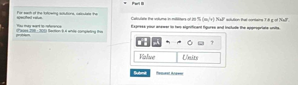 For each of the following solutions, calculate the 
specified value. Calculate the volume in milliliters of 20 % (m/v) NaF solution that contains 7.8 g of NaF. 
You may want to reference Express your answer to two significant figures and include the appropriate units. 
(Pages 298 - 305) Section 9.4 while completing this 
problem. 
? 
Value Units 
Submit Request Answer