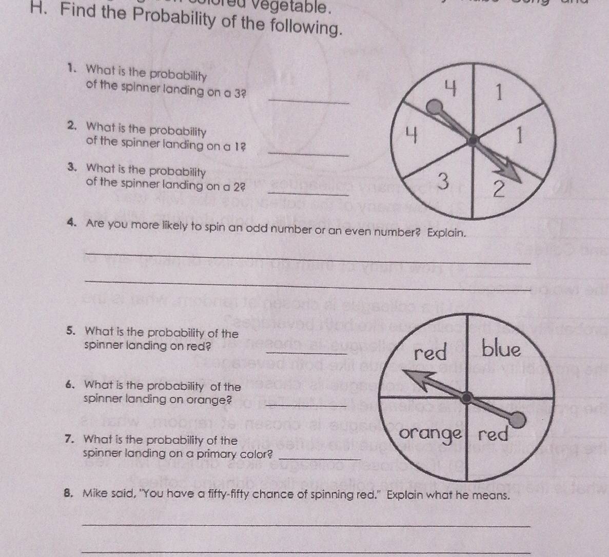 voreu végetable. 
H. Find the Probability of the following. 
1. What is the probability 
_ 
of the spinner landing on a 3?
1
2. What is the probability 
_ 
of the spinner landing on a 1?
1
3. What is the probability _ 2
of the spinner landing on a 2
3
4. Are you more likely to spin an odd number or an even number? Explain. 
_ 
_ 
5. What is the probability of the 
spinner landing on red? _ 
6. What is the probability of the 
spinner landing on orange?_ 
7. What is the probability of the 
spinner landing on a primary color?_ 
8. Mike said, "You have a fifty-fifty chance of spinning red." Explain what he means. 
_ 
_