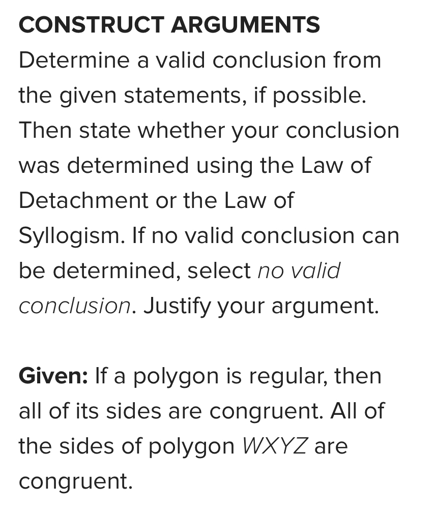 CONSTRUCT ARGUMENTS 
Determine a valid conclusion from 
the given statements, if possible. 
Then state whether your conclusion 
was determined using the Law of 
Detachment or the Law of 
Syllogism. If no valid conclusion can 
be determined, select no valid 
conclusion. Justify your argument. 
Given: If a polygon is regular, then 
all of its sides are congruent. All of 
the sides of polygon WXYZ are 
congruent.