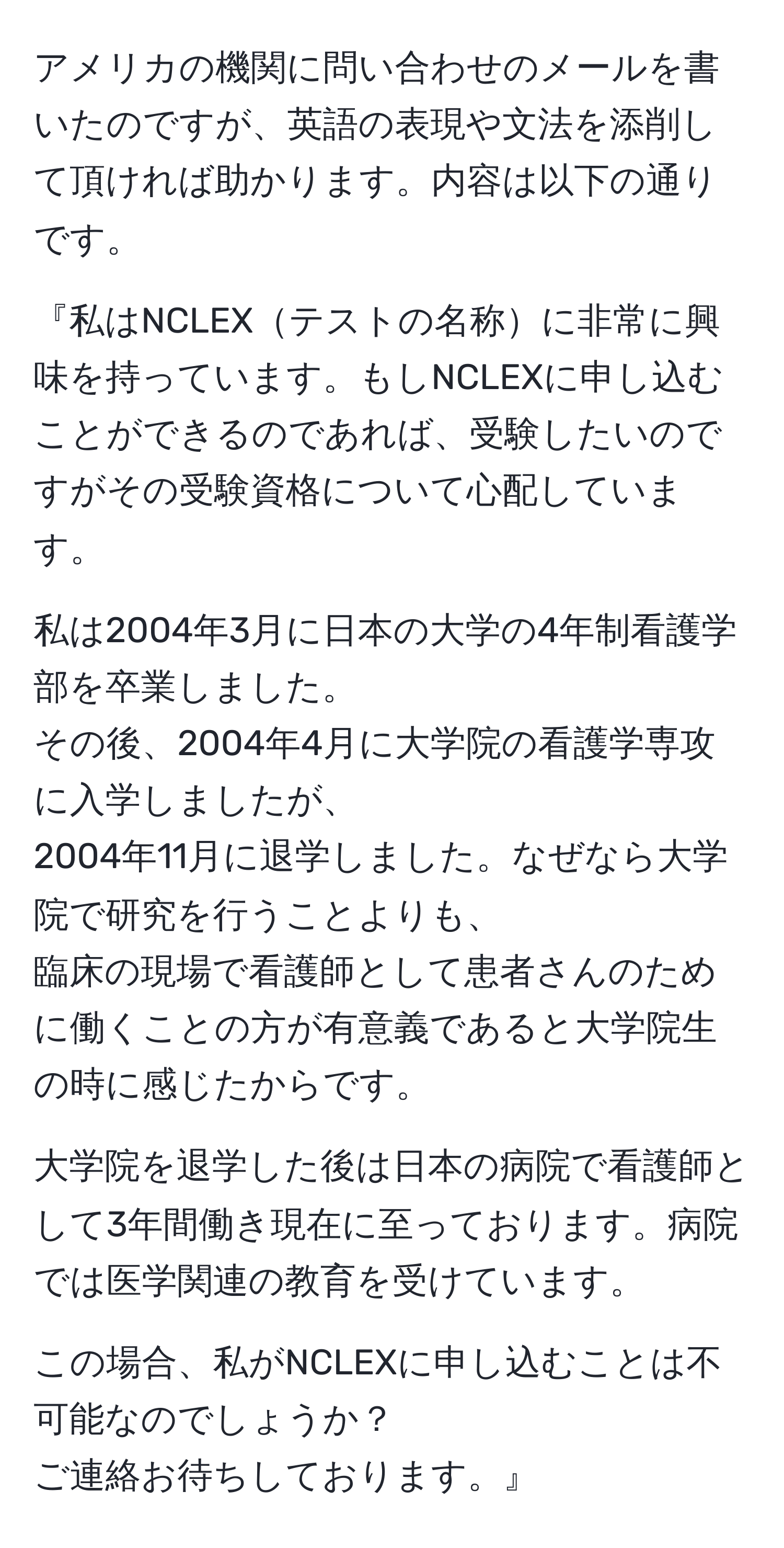 アメリカの機関に問い合わせのメールを書いたのですが、英語の表現や文法を添削して頂ければ助かります。内容は以下の通りです。  

『私はNCLEXテストの名称に非常に興味を持っています。もしNCLEXに申し込むことができるのであれば、受験したいのですがその受験資格について心配しています。  

私は2004年3月に日本の大学の4年制看護学部を卒業しました。  
その後、2004年4月に大学院の看護学専攻に入学しましたが、  
2004年11月に退学しました。なぜなら大学院で研究を行うことよりも、  
臨床の現場で看護師として患者さんのために働くことの方が有意義であると大学院生の時に感じたからです。  

大学院を退学した後は日本の病院で看護師として3年間働き現在に至っております。病院では医学関連の教育を受けています。  

この場合、私がNCLEXに申し込むことは不可能なのでしょうか？  
ご連絡お待ちしております。』