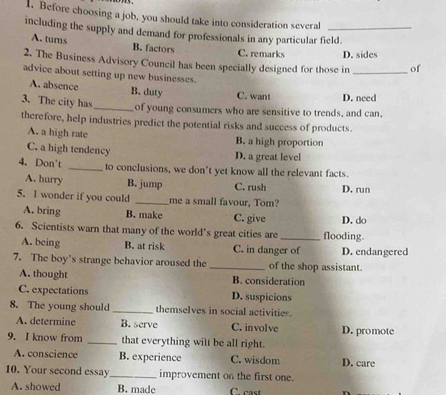 Before choosing a job, you should take into consideration several
including the supply and demand for professionals in any particular field.
A. turns B. factors
C. remarks D. sides
2. The Business Advisory Council has been specially designed for those in _of
advice about setting up new businesses.
A. absence B. duty C. want D. need
3. The city has _of young consumers who are sensitive to trends, and can,
therefore, help industries predict the potential risks and success of products.
A. a high rate B. a high proportion
C. a high tendency D. a great level
4. Don't _to conclusions, we don't yet know all the relevant facts.
A. hurry B. jump C. rush D. run
5. I wonder if you could _me a small favour, Tom?
A. bring B. make C. give D. do
6. Scientists warn that many of the world’s great cities are _flooding.
A. being B. at risk C. in danger of D. endangered
7. The boy's strange behavior aroused the _of the shop assistant.
A. thought B. consideration
C. expectations D. suspicions
8. The young should _themselves in social activities.
A. determine B. serve C. involve D. promote
9. I know from _that everything will be all right.
A. conscience B. experience C. wisdom D. care
10. Your second essay_ improvement on the first one.
A. showed B. made C. cast