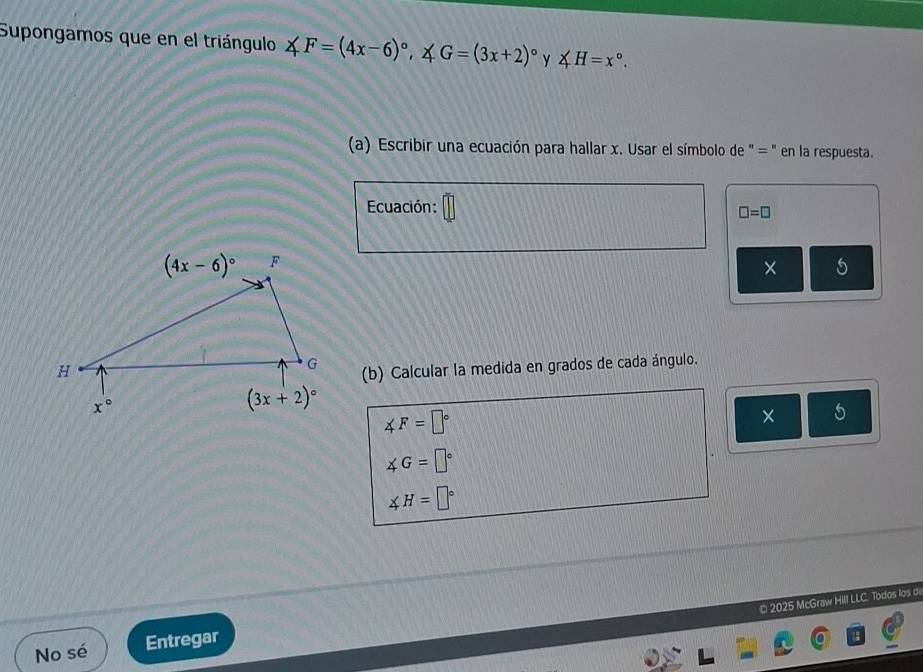 Supongamos que en el triángulo ∠ F=(4x-6)^circ ,∠ G=(3x+2)^circ  y ∠ H=x°.
(a) Escribir una ecuación para hallar x. Usar el símbolo de " = " en la respuesta.
Ecuación:
□ =□
× 5
(b) Calcular la medida en grados de cada ángulo.
∠ F=□°
× 5
∠ G=□°
∠ H=□°
© 2025 McGraw Hill LLC. Todos los d
No sé Entregar