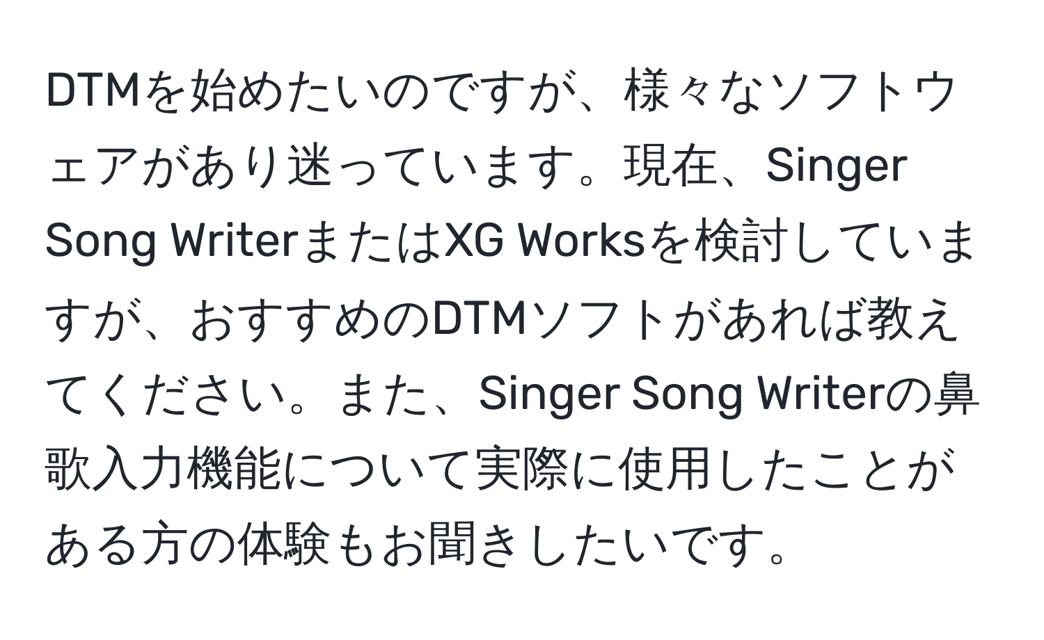 DTMを始めたいのですが、様々なソフトウェアがあり迷っています。現在、Singer Song WriterまたはXG Worksを検討していますが、おすすめのDTMソフトがあれば教えてください。また、Singer Song Writerの鼻歌入力機能について実際に使用したことがある方の体験もお聞きしたいです。