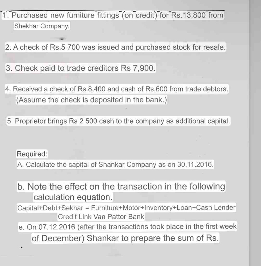 Purchased new furniture fittings (on credit') for Rs.13,800 from 
Shekhar Company. 
2. A check of Rs.5 700 was issued and purchased stock for resale. 
3. Check paid to trade creditors Rs 7,900. 
4. Received a check of Rs.8,400 and cash of Rs.600 from trade debtors. 
(Assume the check is deposited in the bank.) 
5. Proprietor brings Rs 2 500 cash to the company as additional capital. 
Required: 
A. Calculate the capital of Shankar Company as on 30.11.2016. 
b. Note the effect on the transaction in the following 
calculation equation. 
Capital+Debt+Sekhar = Furniture+Motor+Inventory+Loan+Cash Lender 
Credit Link Van Pattor Bank 
e. On 07.12.2016 (after the transactions took place in the first week 
of December) Shankar to prepare the sum of Rs.