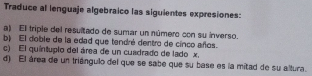 Traduce al lenguaje algebraico las siguientes expresiones:
a) El triple del resultado de sumar un número con su inverso.
b) El doble de la edad que tendré dentro de cinco años.
c) El quintuplo del área de un cuadrado de lado x.
d) El área de un triángulo del que se sabe que su base es la mitad de su altura.