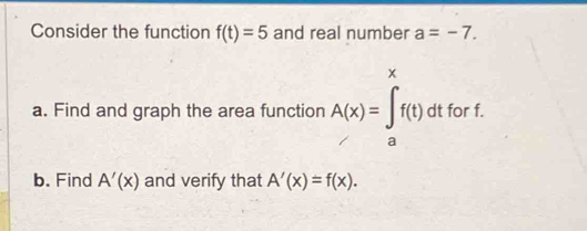 Consider the function f(t)=5 and real number a=-7. 
a. Find and graph the area function A(x)=∈tlimits _a^xf(t)dt for f. 
b. Find A'(x) and verify that A'(x)=f(x).