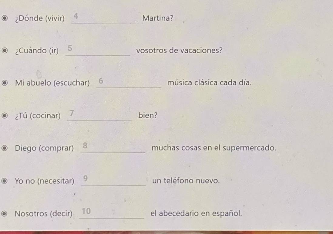 ¿Dónde (vivir) _ 4 Martina? 
¿Cuándo (ir) _ 5 vosotros de vacaciones? 
Mi abuelo (escuchar) _6 música clásica cada día. 
¿Tú (cocinar) _7 bien? 
Diego (comprar) _8 muchas cosas en el supermercado. 
Yo no (necesitar) _9 un teléfono nuevo. 
Nosotros (decir) _10 el abecedario en español.