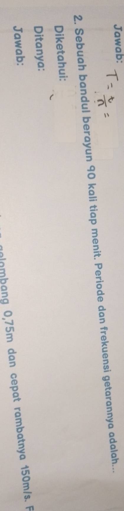 Jawab: 
2. Sebuah bandul berayun 90 kali tiap menit. Periode dan frekuensi getarannya adalah... 
Diketahui: 
Ditanya: 
Jawab: 
ombang 0,75m dan cepat rambatnya 150m/s. F