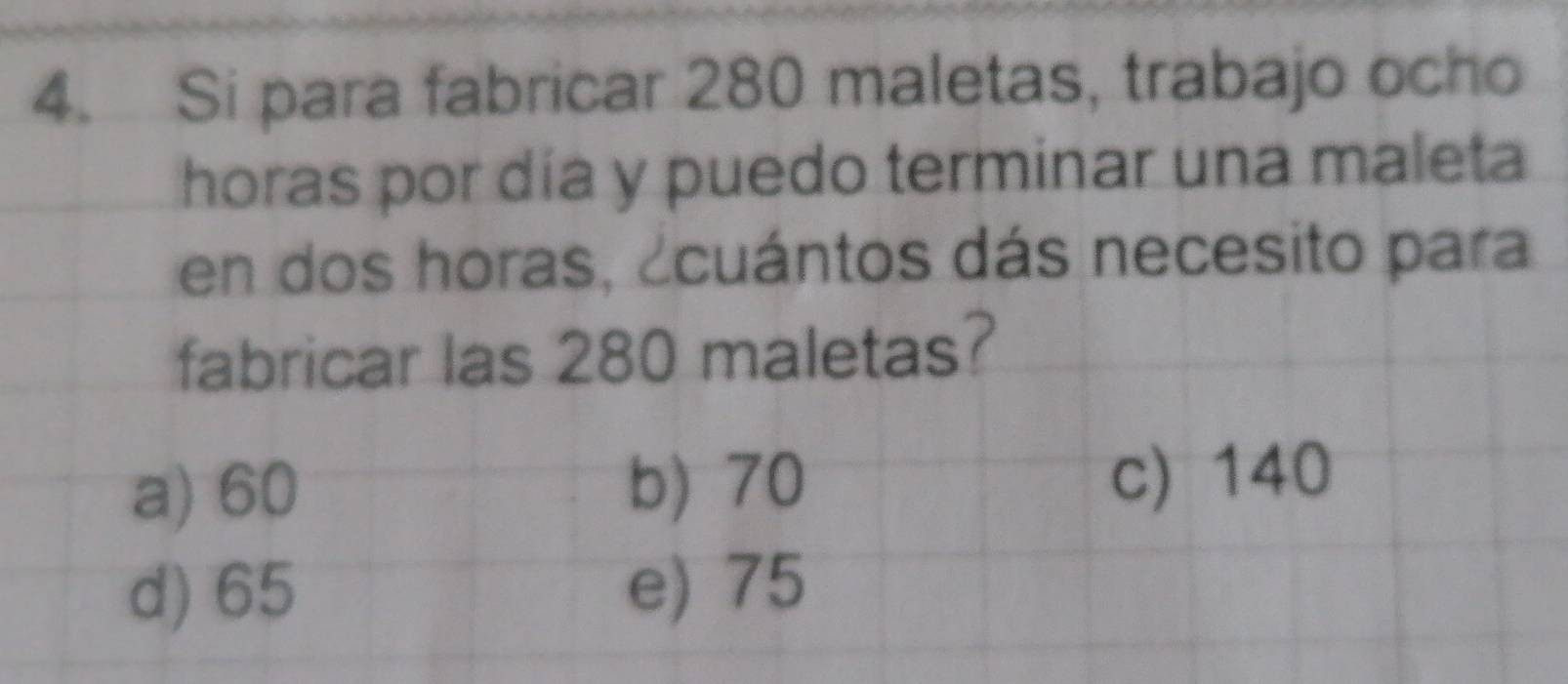 Si para fabricar 280 maletas, trabajo ocho
horas por día y puedo terminar una maleta
en dos horas, ¿cuántos dás necesito para
fabricar las 280 maletas?
b) 70
a) 60 c) 140
d) 65 e) 75