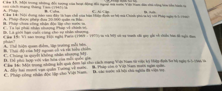 Dự Hiệp dịnh Sơ bộ
Câu 13. Một trong những đối tượng của hoạt động đối ngoại mà nước Việt Nam dân chú cộng hòa tiến hành từ
sau cách mạng tháng Tám (1945) là D. Anh.
A. Pháp. B. Cuba. C. Ai Cập.
Câu 14: Nội dung nào sau đây là hạn chế của bản Hiệp định sơ bộ mà Chính phủ ta ký với Pháp ngày 6-3-1946?
A. Pháp được phép đưa 20.000 quân ra Bắc.
B. Pháp chưa công nhận độc lập cho nước ta.
C. Ta lại phải nhân nhượng Pháp về chính trị.
D. Là giới hạn cuối cùng cho sự nhân nhượng.
Câu 15: Vì sao trong Hội nghị Paris (1969 - 1973) ta và Mỹ có sự tranh cãi gay gắt về chiếc bản đề ngôi đàm
phán?
A. Thể hiện quan điểm, lập trường mỗi bên.
B. Thái độ của Mỹ ngoan cố và rất hiếu chiến.
C. Chúng ta quyết không nhân nhượng Mỹ.
D. Để phù hợp với văn hóa của mỗi quốc gia.
Câu 16: Một trong những kết quả đem lại cho cách mạng Việt Nam từ việc ký Hiệp định Sơ bộ ngày 6-3-1946 là
A. đầy hai mươi vạn quân Tưởng về nước. B. Pháp còn ở Việt Nam mười ngàn quân.
C. Pháp công nhân độc lập cho Việt Nam. D. các nước xã hội chủ nghĩa đã viện trợ.