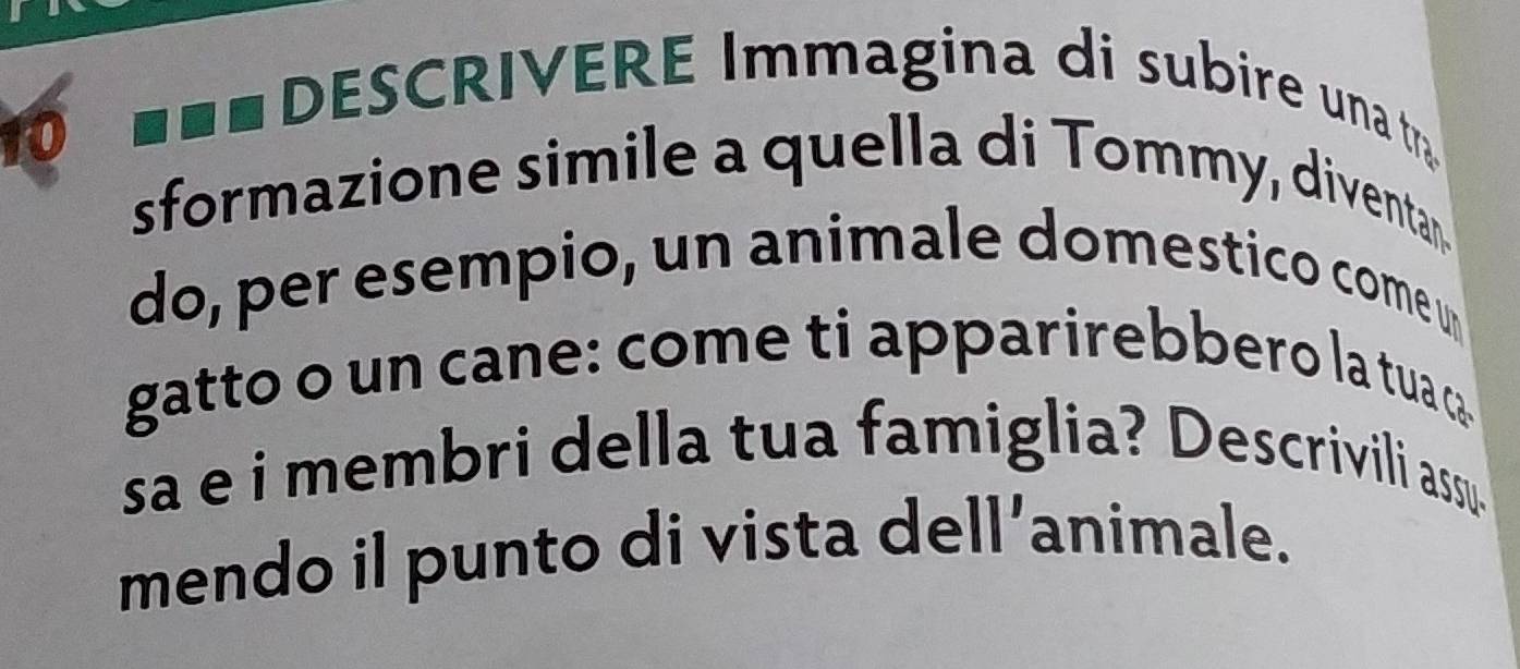 with DESCRIVERE Immagina di subire una t 
sformazione simile a quella di Tommy, diventan. 
do, per esempio, un animale domestico come u 
gatto o un cane: come ti apparirebbero la tua ca 
sa e i membri della tua famiglia? Descrivili assu. 
mendo il punto di vista dell’animale.