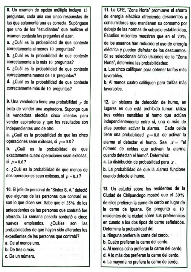 Un examen de opción múltiple incluye 15 11. La CFE, "Zona Norte" promueve el ahorro
preguntas, cada una con cinco respuestas de de energía eléctrica ofreciendo descuentos a
las que solamente una es correcta. Supóngase consumidores que mantienen su consumo por
que uno de los "estudiantes” que realizan el debajo de las normas de subsidio establecidas.
examen contesta las preguntas al azar. Estudios recientes muestran que en el 70%
a. ¿Cuál es la probabilidad de que conteste de los usuarios han reducido el uso de energía
correctamente al menos 10 preguntas? eléctrica y pueden disfrutar de los descuentos.
b. ¿Cuál es la probabilidad de que conteste Si se seleccionan cinco usuarios de la "Zona
correctamente a lo más 10 preguntas? Norte", determina las probabilidades:
c. ¿Cuál es la probabilidad de que conteste a. Los cinco califiquen para obtener tarifas más
correctamente menos de 10 preguntas? favorables.
d. ¿Cuál es la probabilidad de que conteste b. Al menos cuatro califiquen para tarifas más
correctamente más de 10 preguntas? favorables.
9. Una vendedora tiene una probabilidad » de 12. Un sistema de detección de humo, en
éxito de vender una aspiradora. Suponga que lugares en que está prohibido fumar, utiliza
la vendedora efectúa cinco intentos para tres celdas sensibles al humo que actúan
vender aspiradoras y que los resultados son independientemente entre sí, una o más de
independientes uno de otro. ellas pueden activar la alarma. Cada celda
a. ¿Cuál es la probabilidad de que las cinco tiene una probabilidad p=0.8 de activar la
operaciones sean exitosas, si p=0.8 ? alarma al detectar el humo. Sea X= “el
b. ¿Cuál es la probabilidad de que número de celdas que activan la alarma
exactamente cuatro operaciones sean exitosas, cuando detectan el humo". Determina:
si p=0.6 ? a. La distribución de probabilidad para x .
c. ¿Cuál es la probabilidad de que menos de b. La probabilidad de que la alarma funcione
dos operaciones sean exitosas, si p=0.3 ? cuando detecte el humo.
10. El jefe de personal de "Sintex S. A." detectó 13. Un estudio sobre los residentes de la
que algunas de las personas que contrató no  Ciudad de Chilpancingo mostró que el 30%
son lo que dicen ser. Sabe que el 35% de los de ellos prefieren la came de cerdo en lugar de
antecedentes de las personas que contrató fue la carne de iguana. Se preguntó a 10
alterado. La semana pasada contrató a cinco residentes de la ciudad sobre sus preferencias
nuevos empleados. ¿Cuáles son las en cuanto a los dos tipos de carne señalados.
probabilidades de que hayan sido alterados los Determina la probabilidad de:
expedientes de las personas que contrató? a. Ninguna prefiera la came del cerdo.
a. De al menos uno. b. Cuatro prefieran la came del cerdo.
b. De tres o más. c. Al menos ocho prefieran la carne del cerdo.
c. De un número. d. A lo más dos prefieran la carne del cerdo.
e. La mayoría no prefiera la carne de cerdo.