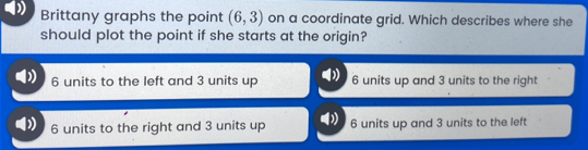 Brittany graphs the point (6,3) on a coordinate grid. Which describes where she
should plot the point if she starts at the origin?
6 units to the left and 3 units up 6 units up and 3 units to the right
6 units to the right and 3 units up 6 units up and 3 units to the left