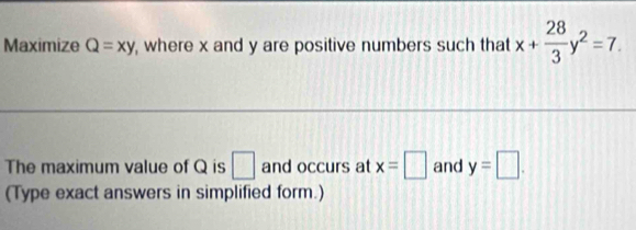 Maximize Q=xy , where x and y are positive numbers such that x+ 28/3 y^2=7. 
The maximum value of Q is □ and occurs at x=□ and y=□. 
(Type exact answers in simplified form.)