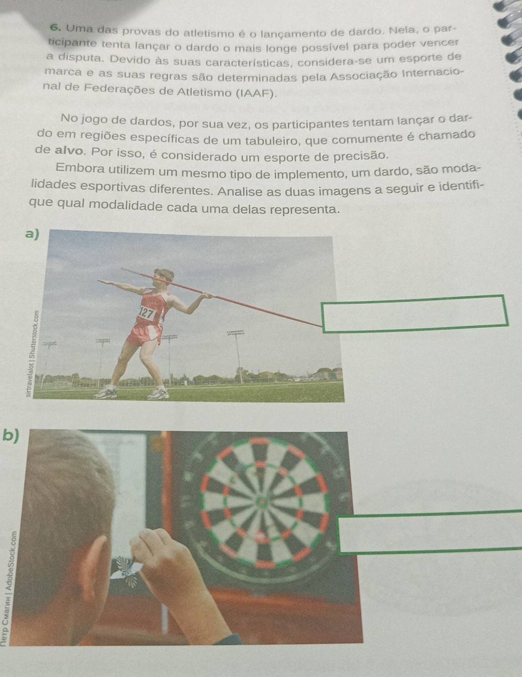 Uma das provas do atletismo é o lançamento de dardo. Nela, o par- 
ticipante tenta lançar o dardo o mais longe possível para poder vencer 
a disputa. Devido às suas características, considera-se um esporte de 
marca e as suas regras são determinadas pela Associação Internacio- 
nal de Federações de Atletismo (IAAF). 
No jogo de dardos, por sua vez, os participantes tentam lançar o dar- 
do em regiões específicas de um tabuleiro, que comumente é chamado 
de alvo. Por isso, é considerado um esporte de precisão. 
Embora utilizem um mesmo tipo de implemento, um dardo, são moda- 
lidades esportivas diferentes. Analise as duas imagens a seguir e identifi- 
que qual modalidade cada uma delas representa. 
b)