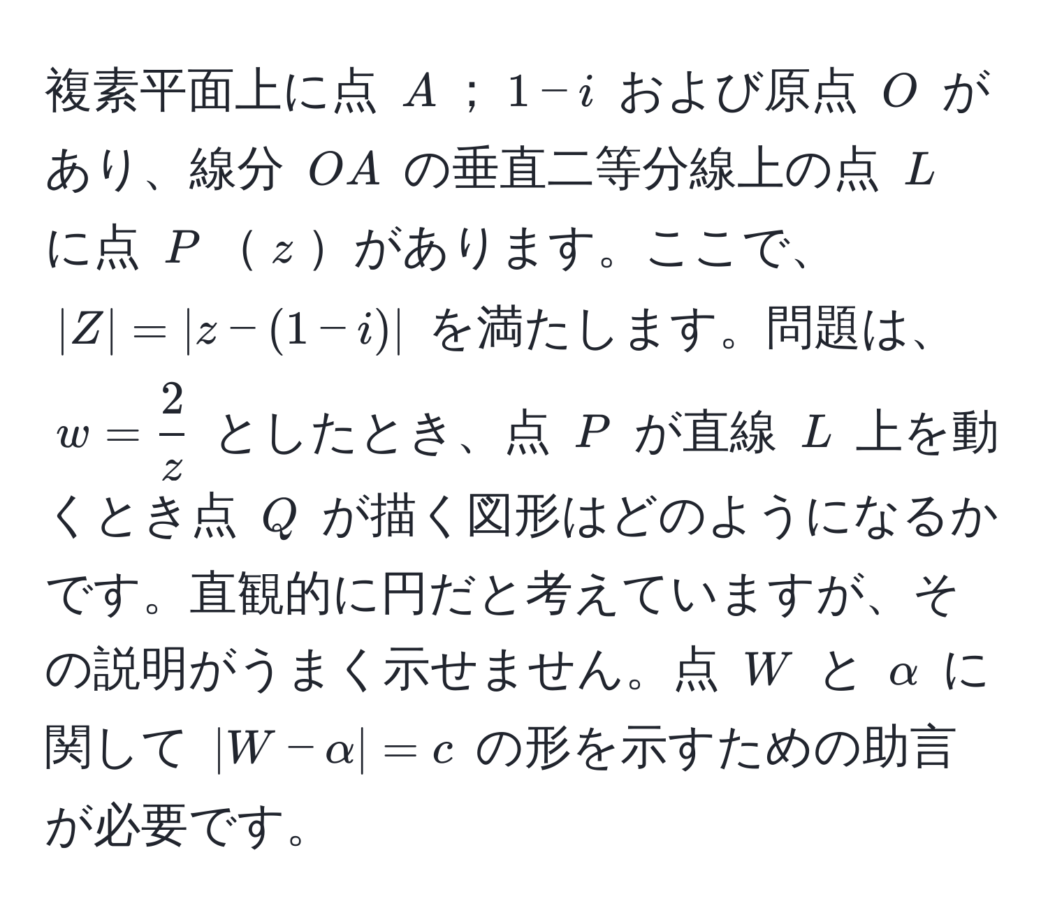 複素平面上に点 $A$；$1-i$ および原点 $O$ があり、線分 $OA$ の垂直二等分線上の点 $L$ に点 $P$$z$があります。ここで、$|Z|=|z-(1-i)|$ を満たします。問題は、$w= 2/z $ としたとき、点 $P$ が直線 $L$ 上を動くとき点 $Q$ が描く図形はどのようになるかです。直観的に円だと考えていますが、その説明がうまく示せません。点 $W$ と $alpha$ に関して $|W-alpha|=c$ の形を示すための助言が必要です。