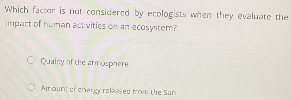 Which factor is not considered by ecologists when they evaluate the
impact of human activities on an ecosystem?
Quality of the atmosphere
Amount of energy released from the Sun