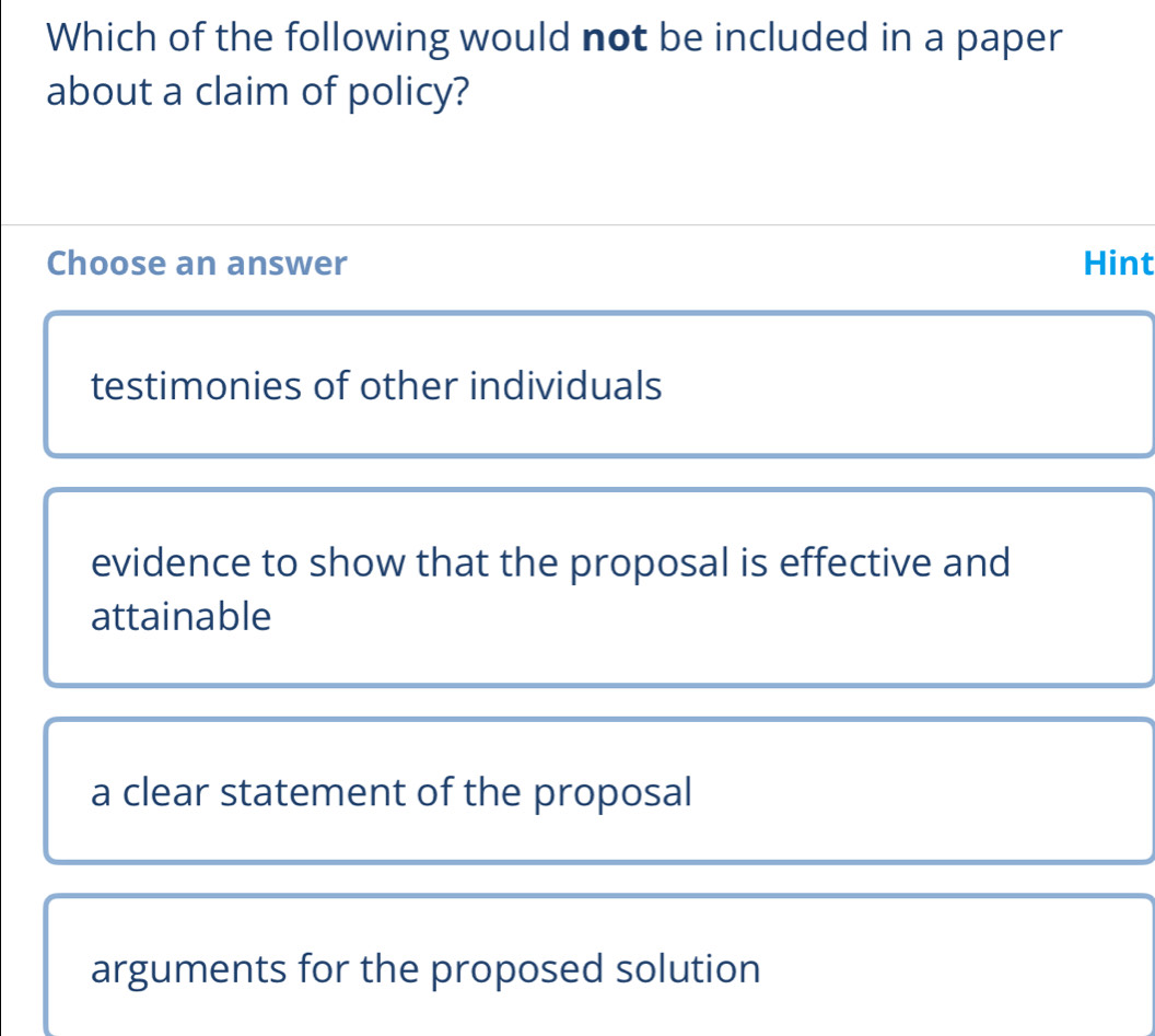 Which of the following would not be included in a paper
about a claim of policy?
Choose an answer Hint
testimonies of other individuals
evidence to show that the proposal is effective and
attainable
a clear statement of the proposal
arguments for the proposed solution