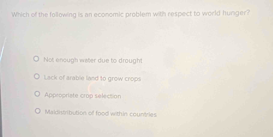 Which of the following is an economic problem with respect to world hunger?
Not enough water due to drought
Lack of arable land to grow crops
Appropriate crop selection
Maldistribution of food within countries