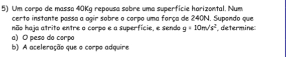 Um corpo de massa 40Kg repousa sobre uma superfície horizontal. Num 
certo instante passa a agir sobre o corpo uma força de 240N. Supondo que 
não haja atrito entre o corpo e a superfície, e sendo g=10m/s^2 , determine: 
a) O peso do corpo 
b) A aceleração que o corpo adquire